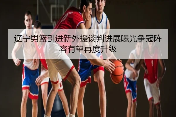 辽宁男篮引进新外援谈判进展曝光争冠阵容有望再度升级