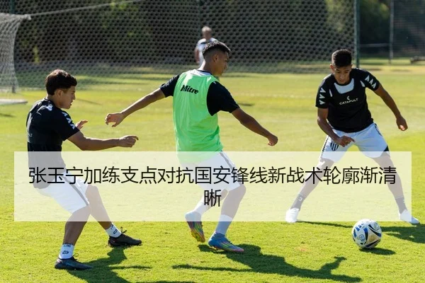 张玉宁加练支点对抗国安锋线新战术轮廓渐清晰