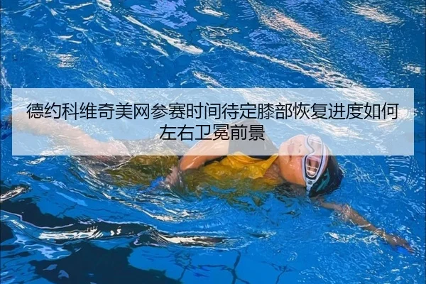 德约科维奇美网参赛时间待定膝部恢复进度如何左右卫冕前景